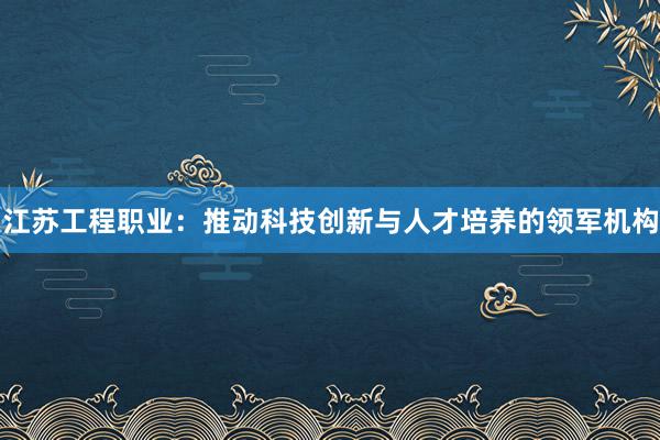 江苏工程职业：推动科技创新与人才培养的领军机构