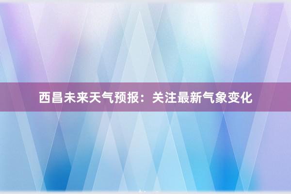 西昌未来天气预报：关注最新气象变化